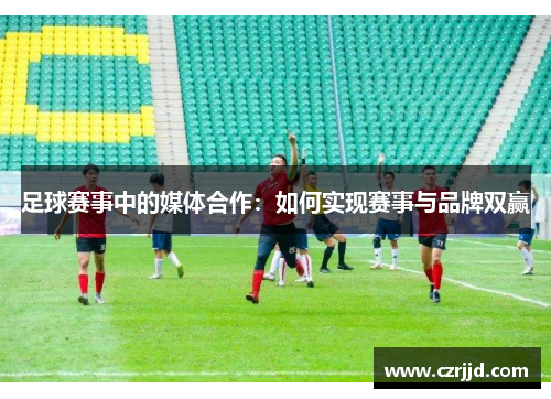 足球赛事中的媒体合作：如何实现赛事与品牌双赢